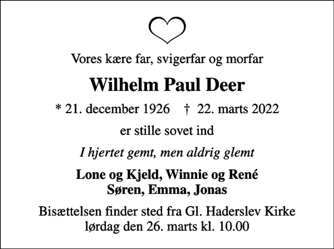 <p>Vores kære far, svigerfar og morfar<br />Wilhelm Paul Deer<br />* 21. december 1926 ✝ 22. marts 2022<br />er stille sovet ind<br />I hjertet gemt, men aldrig glemt<br />Lone og Kjeld, Winnie og René Søren, Emma, Jonas<br />Bisættelsen finder sted fra Gl. Haderslev Kirke lørdag den 26. marts kl. 10.00</p>