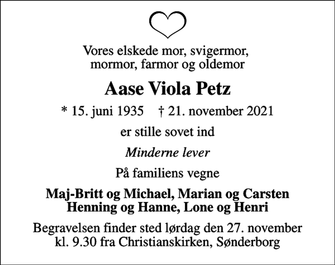 <p>Vores elskede mor, svigermor, mormor, farmor og oldemor<br />Aase Viola Petz<br />* 15. juni 1935 ✝ 21. november 2021<br />er stille sovet ind<br />Minderne lever<br />På familiens vegne<br />Maj-Britt og Michael, Marian og Carsten Henning og Hanne, Lone og Henri<br />Begravelsen finder sted lørdag den 27. november kl. 9.30 fra Christianskirken, Sønderborg</p>