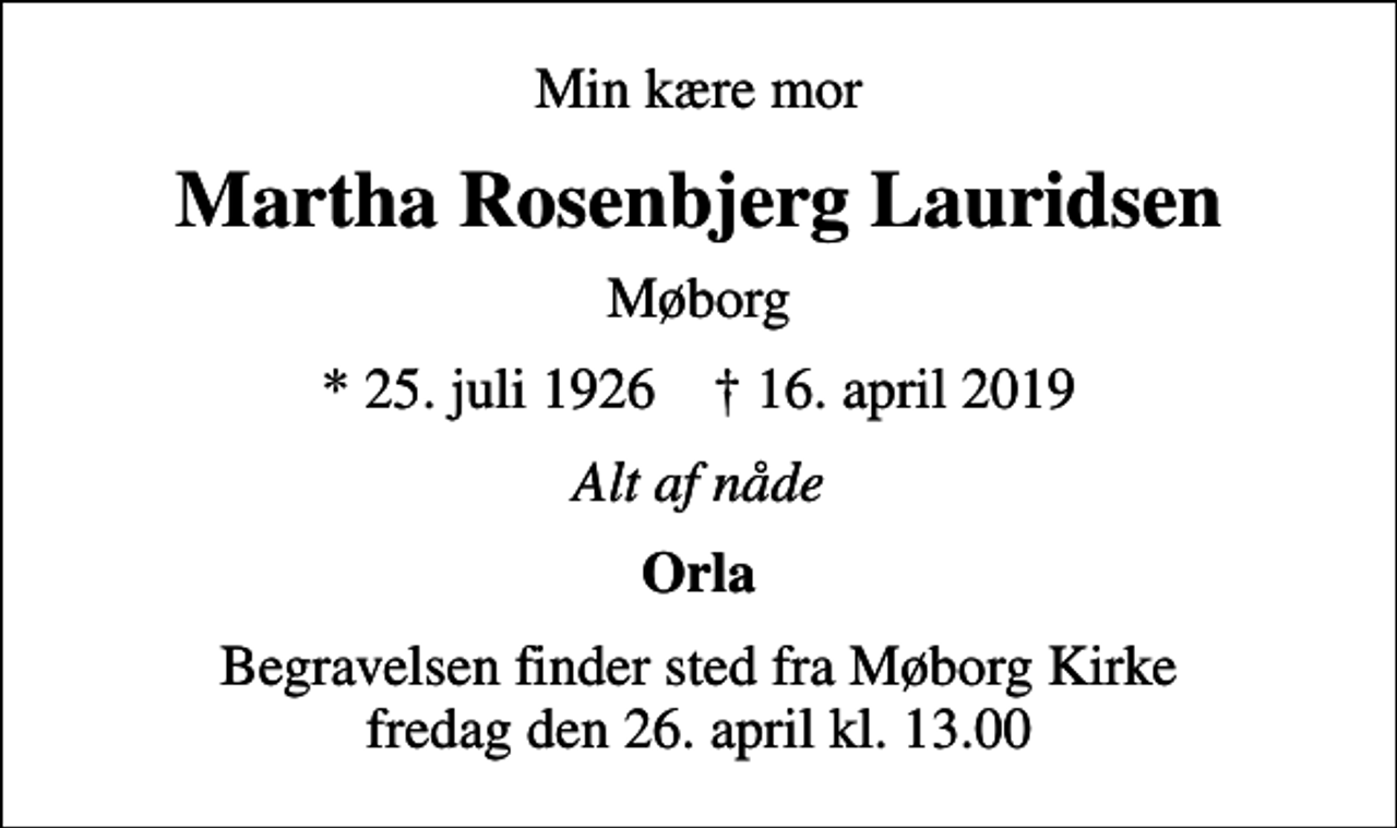 <p>Min kære mor<br />Martha Rosenbjerg Lauridsen<br />Møborg<br />* 25. juli 1926 ✝ 16. april 2019<br />Alt af nåde<br />Orla<br />Begravelsen finder sted fra Møborg Kirke fredag den 26. april kl. 13.00</p>