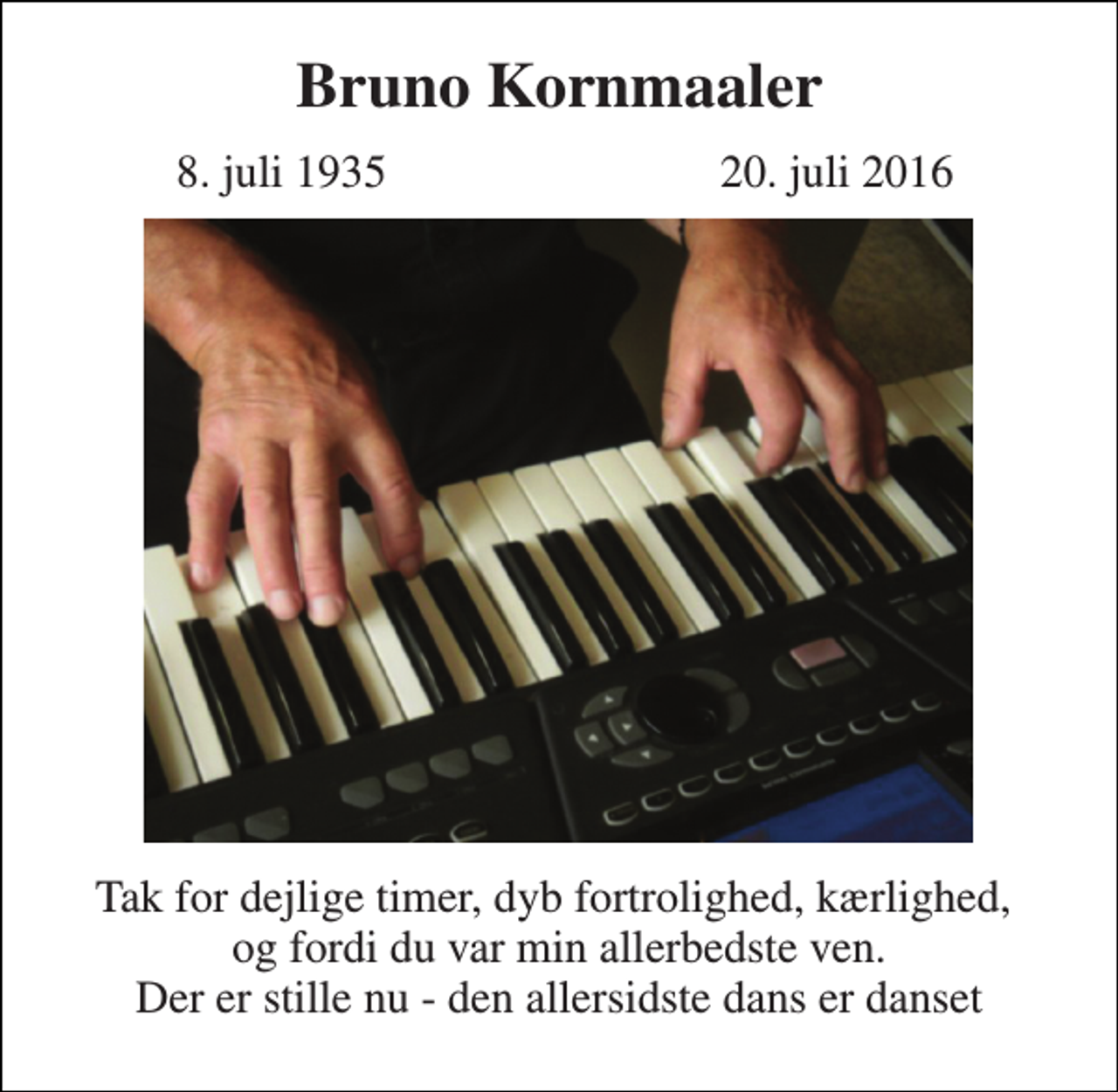 <p>Bruno Kornmaaler<br />8. juli 1935<br />20. juli 2016<br />Tak for dejlige timer, dyb fortrolighed, kærlighed, og fordi du var min allerbedste ven. Der er stille nu - den allersidste dans er danset</p>