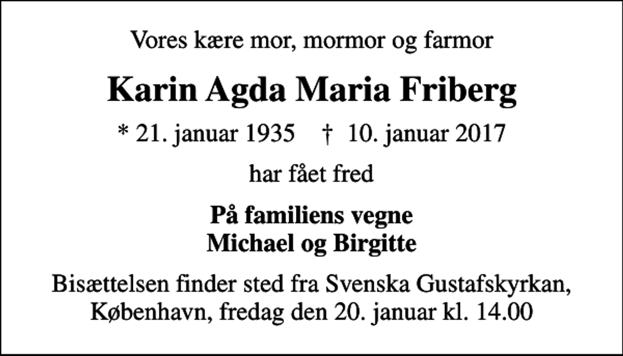 <p>Vores kære mor, mormor og farmor<br />Karin Agda Maria Friberg<br />* 21. januar 1935 ✝ 10. januar 2017<br />har fået fred<br />På familiens vegne Michael og Birgitte<br />Bisættelsen finder sted fra Svenska Gustafskyrkan, København, fredag den 20. januar kl. 14.00</p>