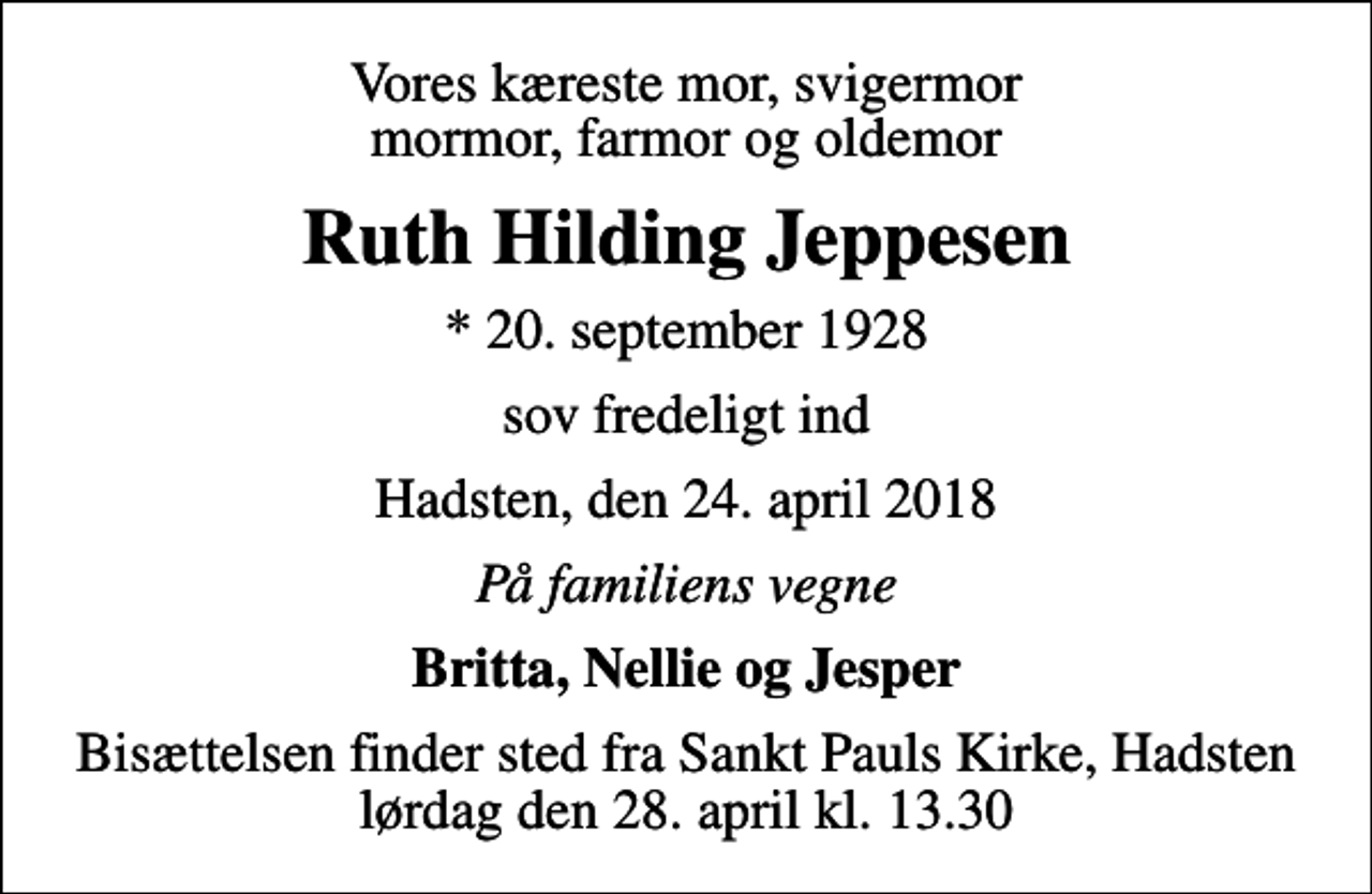 <p>Vores kæreste mor, svigermor mormor, farmor og oldemor<br />Ruth Hilding Jeppesen<br />* 20. september 1928<br />sov fredeligt ind<br />Hadsten, den 24. april 2018<br />På familiens vegne<br />Britta, Nellie og Jesper<br />Bisættelsen finder sted fra Sankt Pauls Kirke, Hadsten lørdag den 28. april kl. 13.30</p>