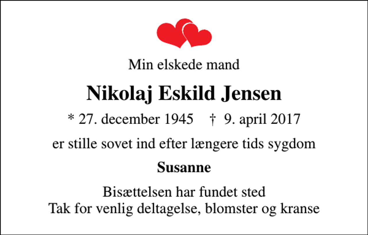 <p>Min elskede mand<br />Nikolaj Eskild Jensen<br />* 27. december 1945 ✝ 9. april 2017<br />er stille sovet ind efter længere tids sygdom<br />Susanne<br />Bisættelsen har fundet sted Tak for venlig deltagelse, blomster og kranse</p>