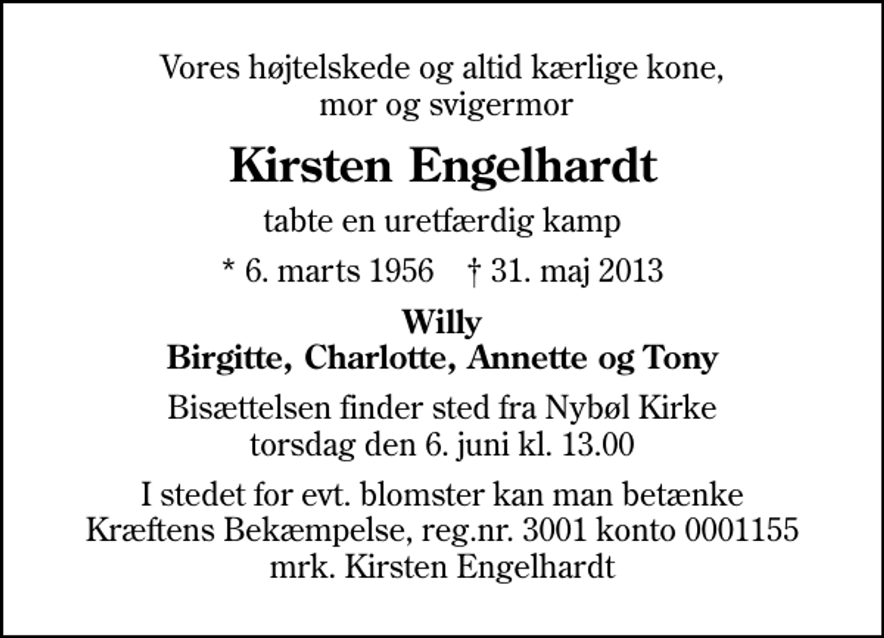 <p>Vores højtelskede og altid kærlige kone, mor og svigermor<br />Kirsten Engelhardt<br />tabte en uretfærdig kamp<br />* 6. marts 1956 ✝ 31. maj 2013<br />Willy Birgitte, Charlotte, Annette og Tony<br />Bisættelsen finder sted fra Nybøl Kirke torsdag den 6. juni kl. 13.00<br />I stedet for evt. blomster kan man betænke<br />Kræftens Bekæmpelse reg.4183konto0001155mrk. Kirsten<br />Engelhardt</p>