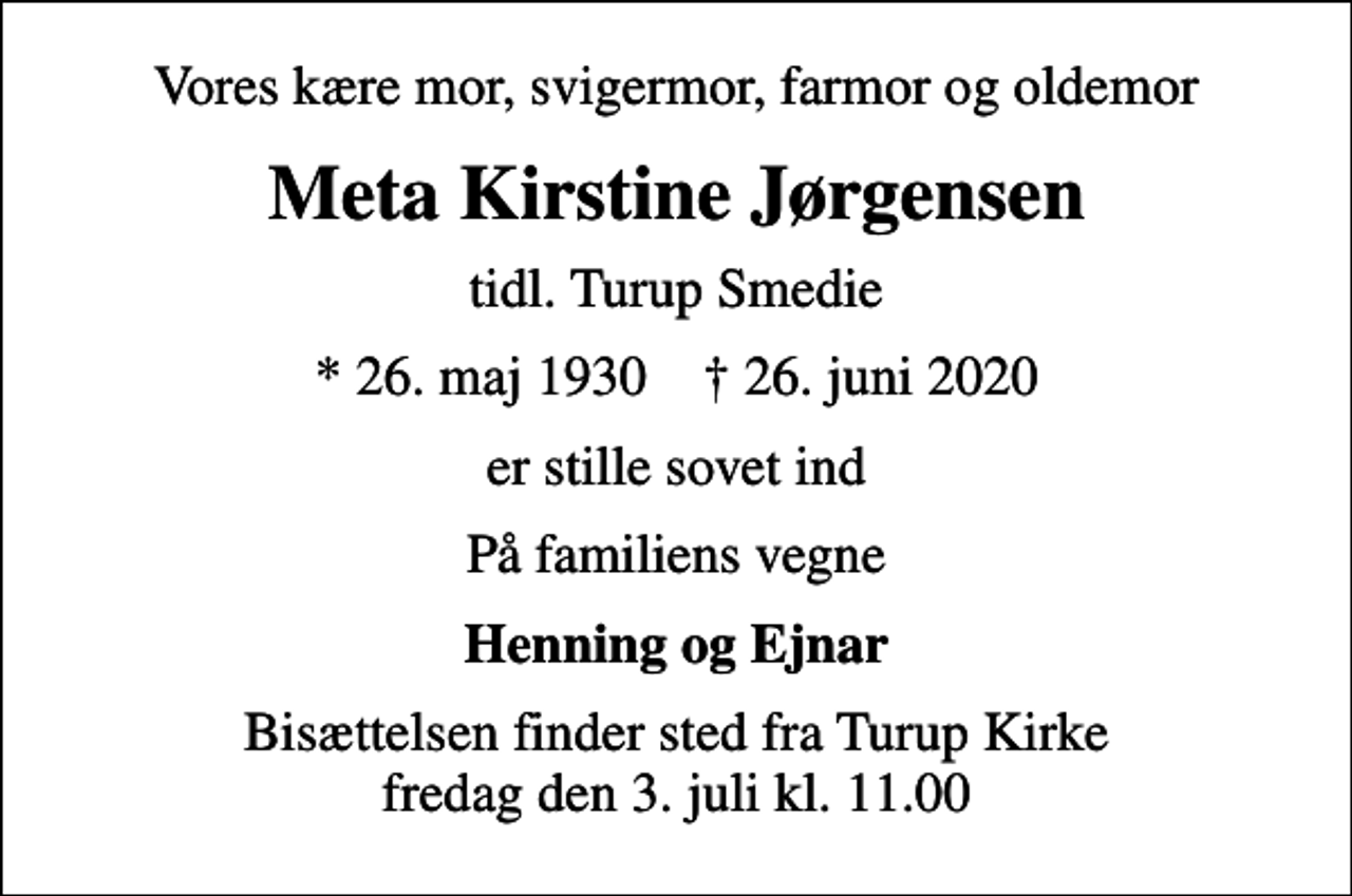 <p>Vores kære mor, svigermor, farmor og oldemor<br />Meta Kirstine Jørgensen<br />tidl. Turup Smedie<br />* 26. maj 1930 ✝ 26. juni 2020<br />er stille sovet ind<br />På familiens vegne<br />Henning og Ejnar<br />Bisættelsen finder sted fra Turup Kirke fredag den 3. juli kl. 11.00</p>