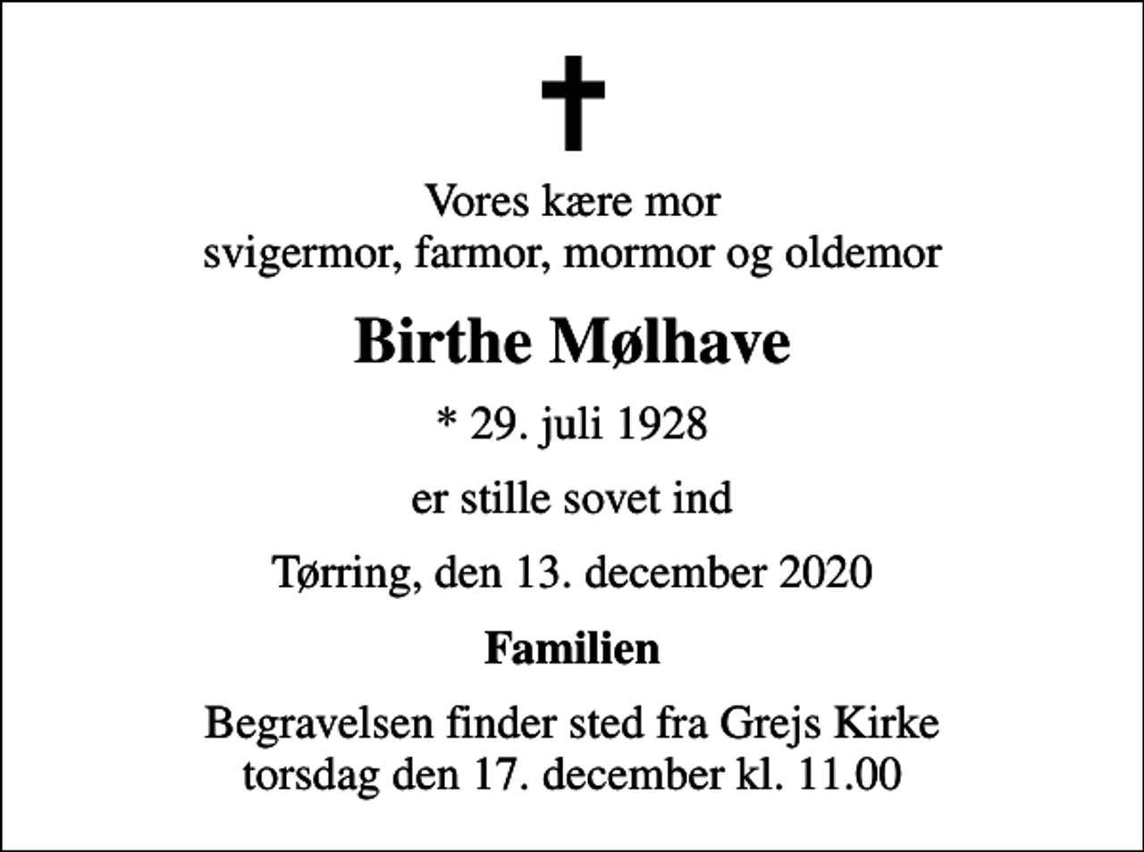 <p>Vores kære mor svigermor, farmor, mormor og oldemor<br />Birthe Mølhave<br />* 29. juli 1928<br />er stille sovet ind<br />Tørring, den 13. december 2020<br />Familien<br />Begravelsen finder sted fra Grejs Kirke torsdag den 17. december kl. 11.00</p>
