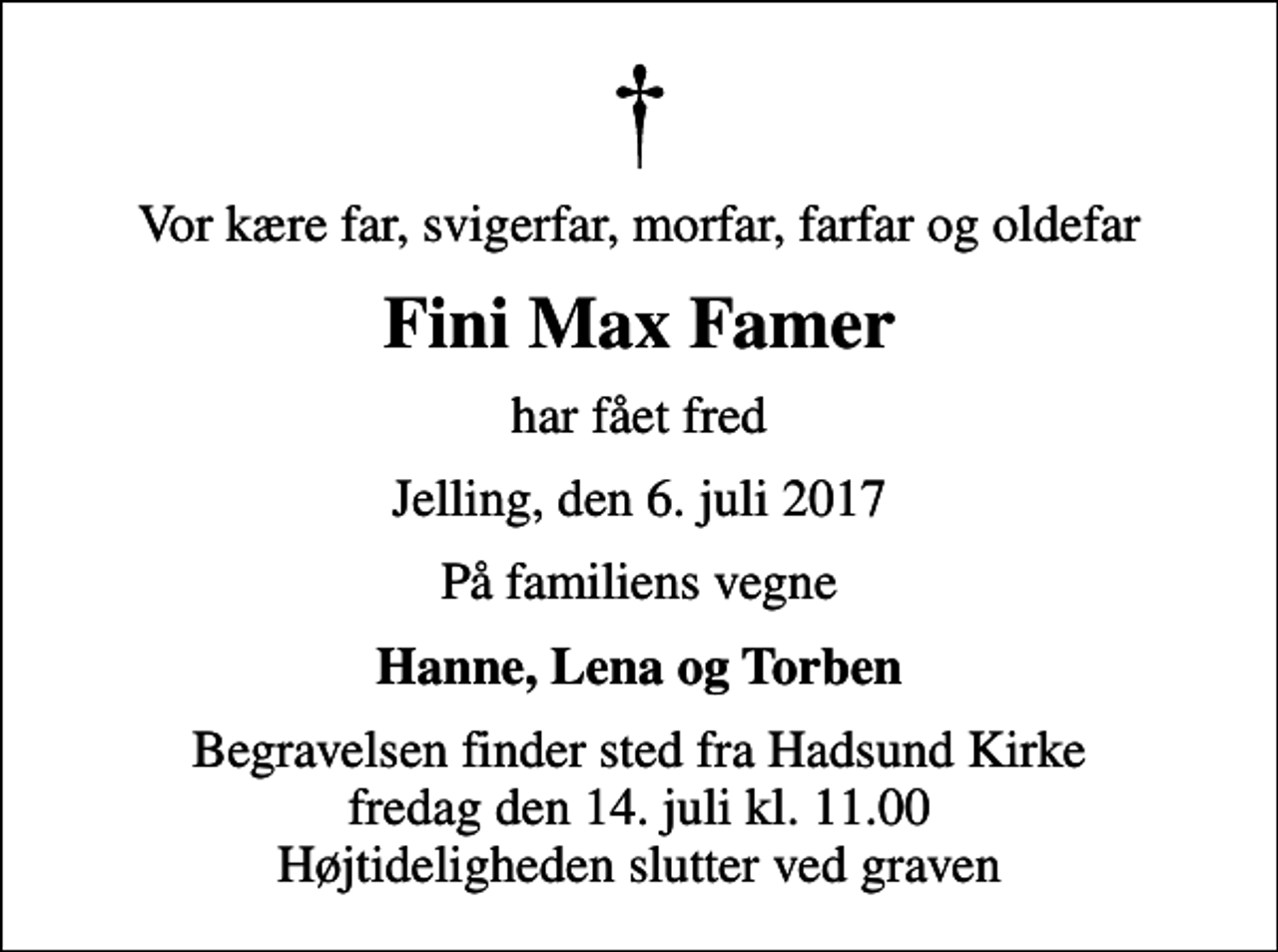 <p>Vor kære far, svigerfar, morfar, farfar og oldefar<br />Fini Max Famer<br />har fået fred<br />Jelling, den 6. juli 2017<br />På familiens vegne<br />Hanne, Lena og Torben<br />Begravelsen finder sted fra Hadsund Kirke fredag den 14. juli kl. 11.00 Højtideligheden slutter ved graven</p>