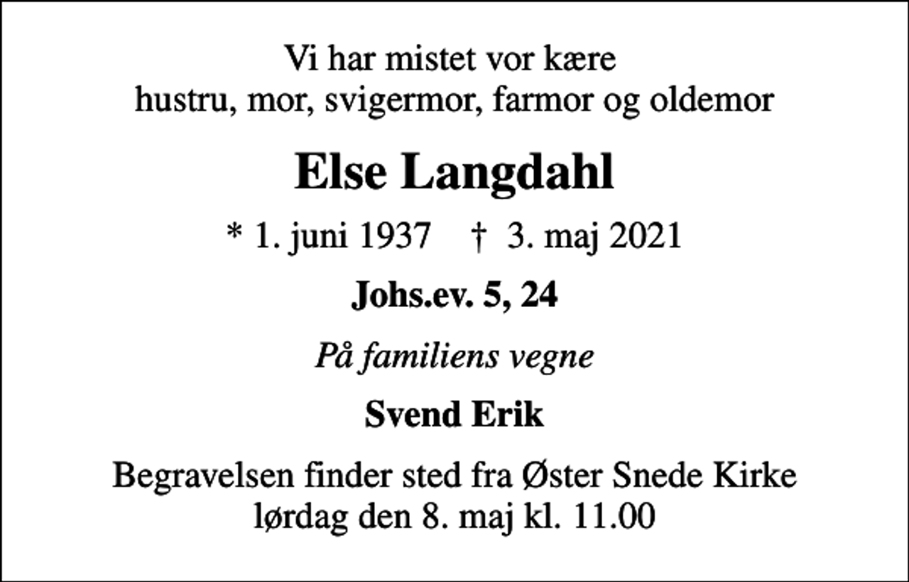 <p>Vi har mistet vor kære hustru, mor, svigermor, farmor og oldemor<br />Else Langdahl<br />* 1. juni 1937 ✝ 3. maj 2021<br />Johs.ev. 5, 24<br />På familiens vegne<br />Svend Erik<br />Begravelsen finder sted fra Øster Snede Kirke lørdag den 8. maj kl. 11.00</p>