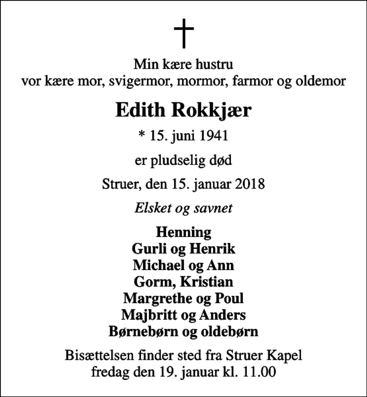 <p>Min kære hustru vor kære mor, svigermor, mormor, farmor og oldemor<br />Edith Rokkjær<br />* 15. juni 1941<br />er pludselig død<br />Struer, den 15. januar 2018<br />Elsket og savnet<br />Henning Gurli og Henrik Michael og Ann Gorm, Kristian Margrethe og Poul Majbritt og Anders Børnebørn og oldebørn<br />Bisættelsen finder sted fra Struer Kapel fredag den 19. januar kl. 11.00</p>