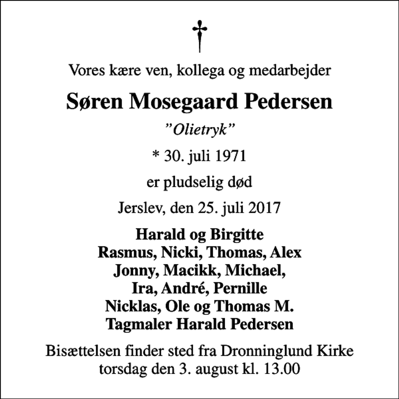 <p>Vores kære ven, kollega og medarbejder<br />Søren Mosegaard Pedersen<br />Olietryk<br />* 30. juli 1971<br />er pludselig død<br />Jerslev, den 25. juli 2017<br />Harald og Birgitte Rasmus, Nicki, Thomas, Alex Jonny, Macikk, Michael, Ira, André, Pernille Nicklas, Ole og Thomas M. Tagmaler Harald Pedersen<br />Bisættelsen finder sted fra Dronninglund Kirke torsdag den 3. august kl. 13.00</p>