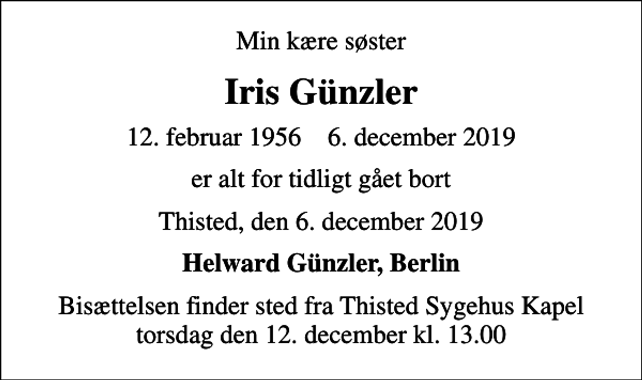 <p>Min kære søster<br />Iris Günzler<br />12. februar 1956 6. december 2019<br />er alt for tidligt gået bort<br />Thisted, den 6. december 2019<br />Helward Günzler, Berlin<br />Bisættelsen finder sted fra Thisted Sygehus Kapel torsdag den 12. december kl. 13.00</p>