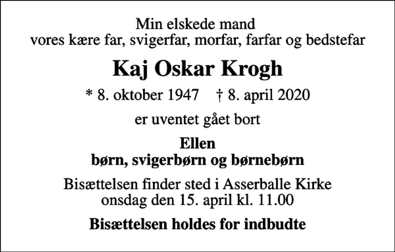 <p>Min elskede mand vores kære far, svigerfar, morfar, farfar og bedstefar<br />Kaj Oskar Krogh<br />* 8. oktober 1947 ✝ 8. april 2020<br />er uventet gået bort<br />Ellen børn, svigerbørn og børnebørn<br />Bisættelsen finder sted i Asserballe Kirke onsdag den 15. april kl. 11.00<br />Bisættelsen holdes for indbudte</p>