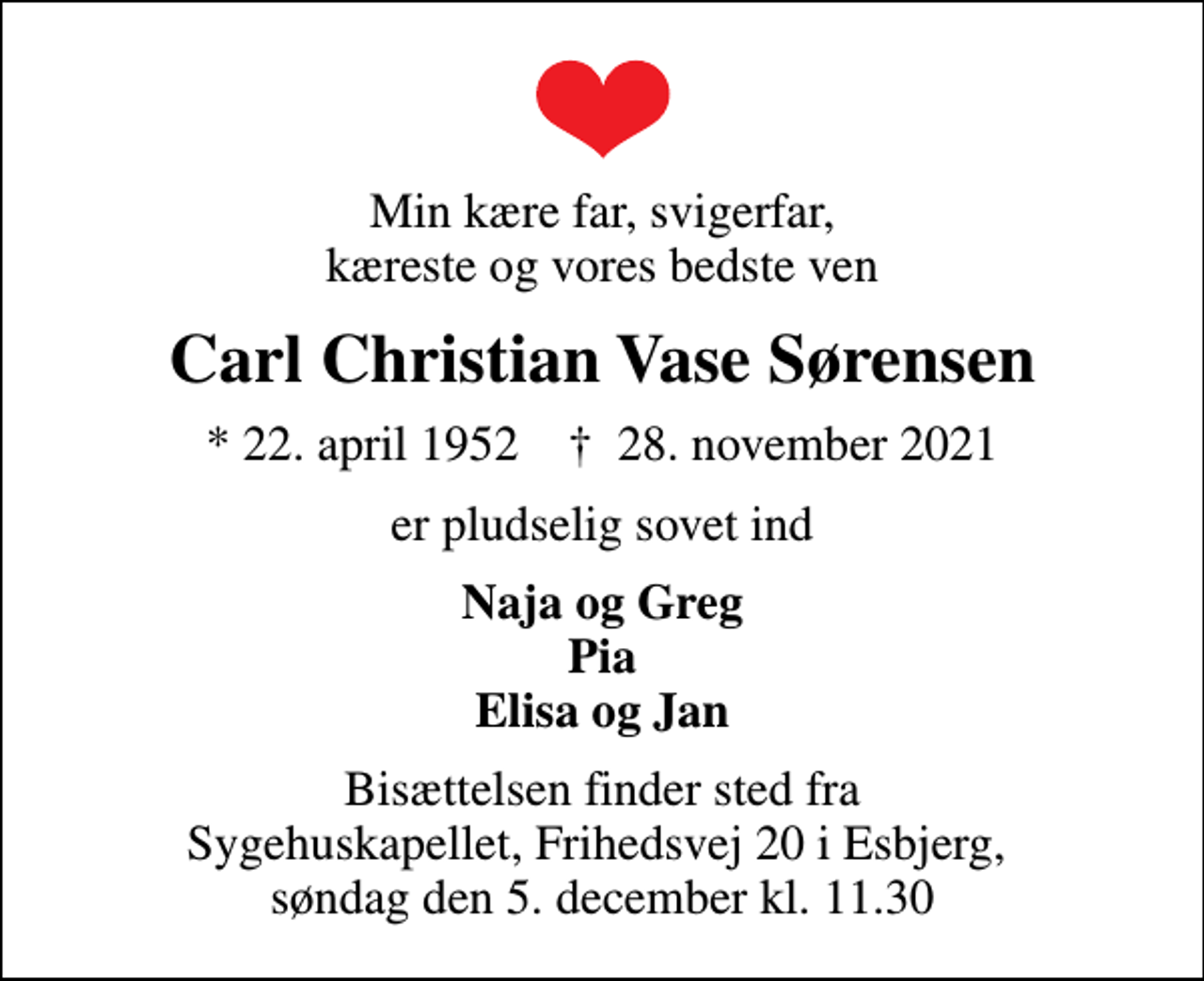 <p>Min kære far, svigerfar, kæreste og vores bedste ven<br />Carl Christian Vase Sørensen<br />* 22. april 1952 ✝ 28. november 2021<br />er pludselig sovet ind<br />Naja og Greg Pia Elisa og Jan<br />Bisættelsen finder sted fra Sygehuskapellet, Frihedsvej 20 i Esbjerg, søndag den 5. december kl. 11.30</p>