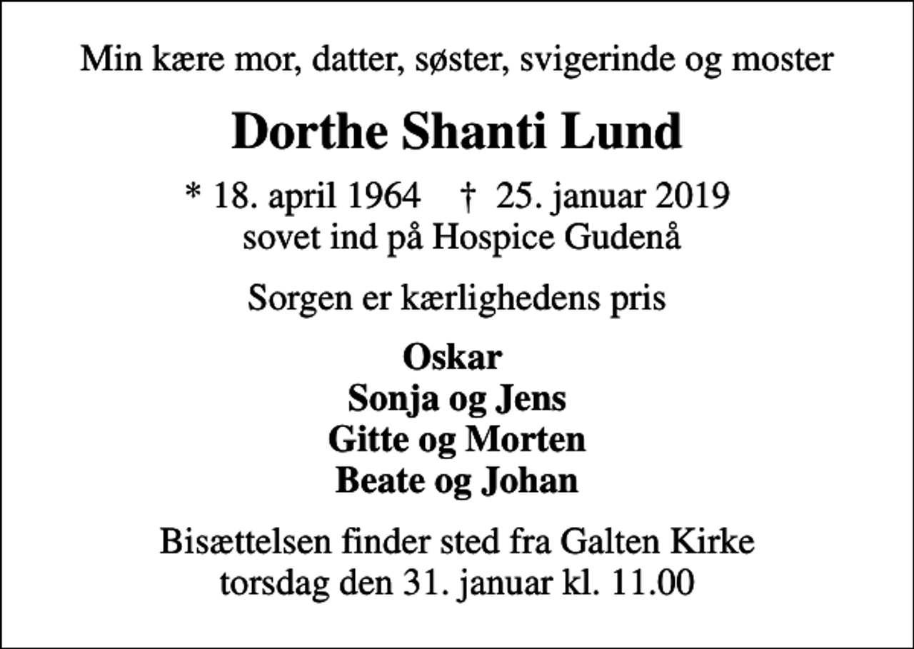 <p>Min kære mor, datter, søster, svigerinde og moster<br />Dorthe Shanti Lund<br />* 18. april 1964 ✝ 25. januar 2019 sovet ind på Hospice Gudenå<br />Sorgen er kærlighedens pris<br />Oskar Sonja og Jens Gitte og Morten Beate og Johan<br />Bisættelsen finder sted fra Galten Kirke torsdag den 31. januar kl. 11.00</p>