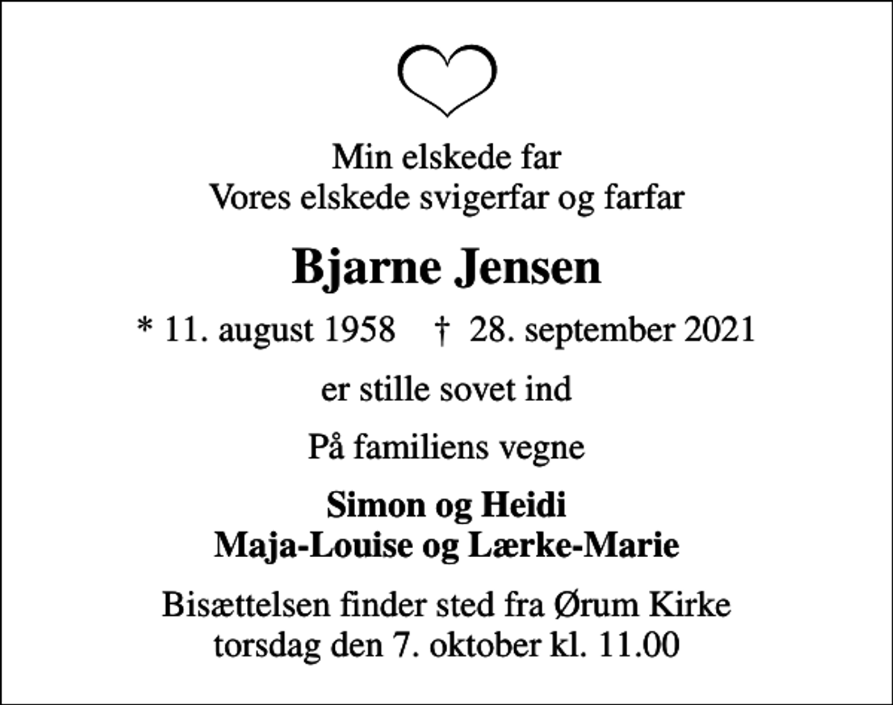 <p>Min elskede far Vores elskede svigerfar og farfar<br />Bjarne Jensen<br />* 11. august 1958 ✝ 28. september 2021<br />er stille sovet ind<br />På familiens vegne<br />Simon og Heidi Maja-Louise og Lærke-Marie<br />Bisættelsen finder sted fra Ørum Kirke torsdag den 7. oktober kl. 11.00</p>