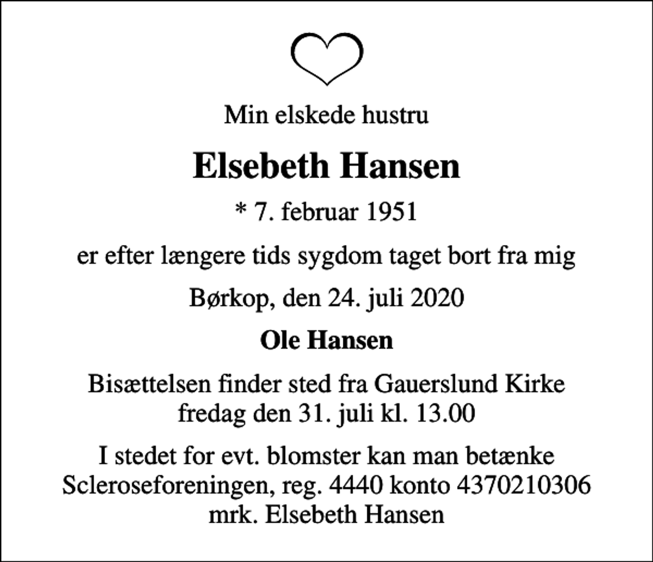 <p>Min elskede hustru<br />Elsebeth Hansen<br />* 7. februar 1951<br />er efter længere tids sygdom taget bort fra mig<br />Børkop, den 24. juli 2020<br />Ole Hansen<br />Bisættelsen finder sted fra Gauerslund Kirke fredag den 31. juli kl. 13.00<br />I stedet for evt. blomster kan man betænke<br />Scleroseforeningen reg.4440konto4370210306mrk. Elsebeth<br />Hansen</p>