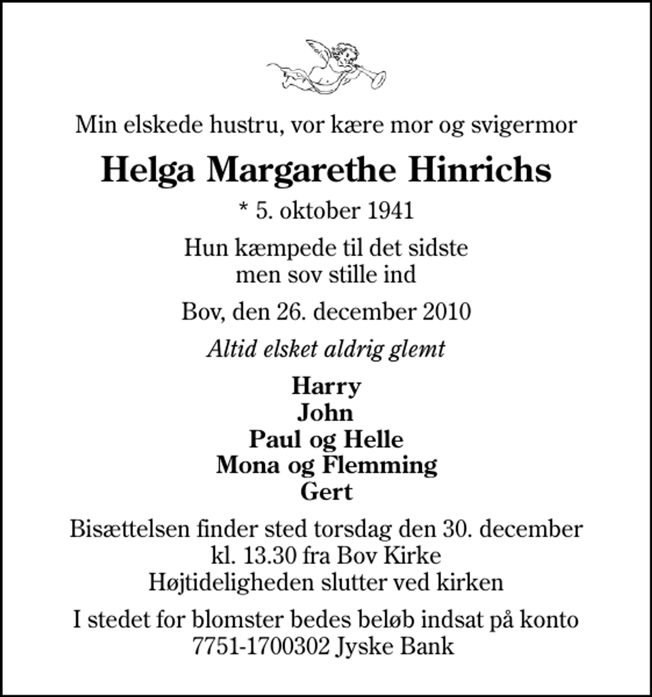 <p>Min elskede hustru, vor kære mor og svigermor<br />Helga Margarethe Hinrichs<br />* 5. oktober 1941<br />Hun kæmpede til det sidste men sov stille ind<br />Bov, den 26. december 2010<br />Altid elsket aldrig glemt<br />Harry John Paul og Helle Mona og Flemming Gert<br />Bisættelsen finder sted torsdag den 30. december kl. 13.30 fra Bov Kirke Højtideligheden slutter ved kirken<br />I stedet for blomster bedes beløb indsat på konto 7751-1700302 Jyske Bank</p>
