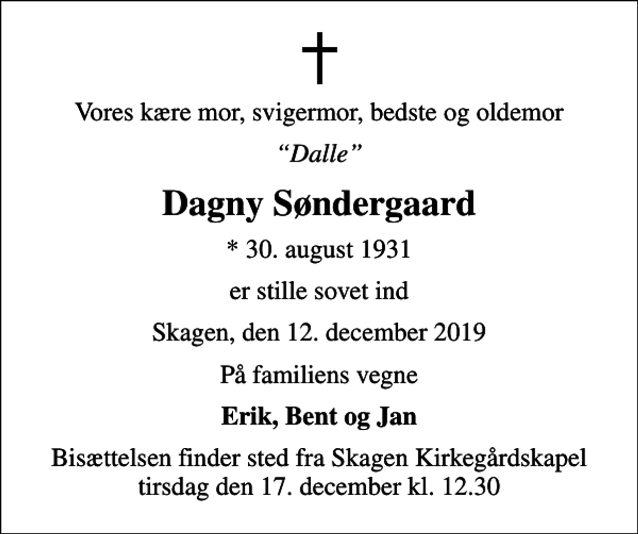 <p>Vores kære mor, svigermor, bedste og oldemor<br />Dalle<br />Dagny Søndergaard<br />* 30. august 1931<br />er stille sovet ind<br />Skagen, den 12. december 2019<br />På familiens vegne<br />Erik, Bent og Jan<br />Bisættelsen finder sted fra Skagen Kirkegårdskapel tirsdag den 17. december kl. 12.30</p>