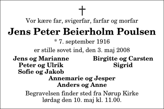 <p>Vor kære far, svigerfar, farfar og morfar<br />Jens Peter Beierholm Poulsen<br />* 7. september 1916<br />er stille sovet ind, den 3. maj 2008<br />Jens og Marianne<br />Birgitte og Carsten<br />Peter og Ulrik<br />Sigrid<br />Sofie og Jakob<br />Begravelsen finder sted fra Nørup Kirke lørdag den 10. maj kl. 11.00</p>