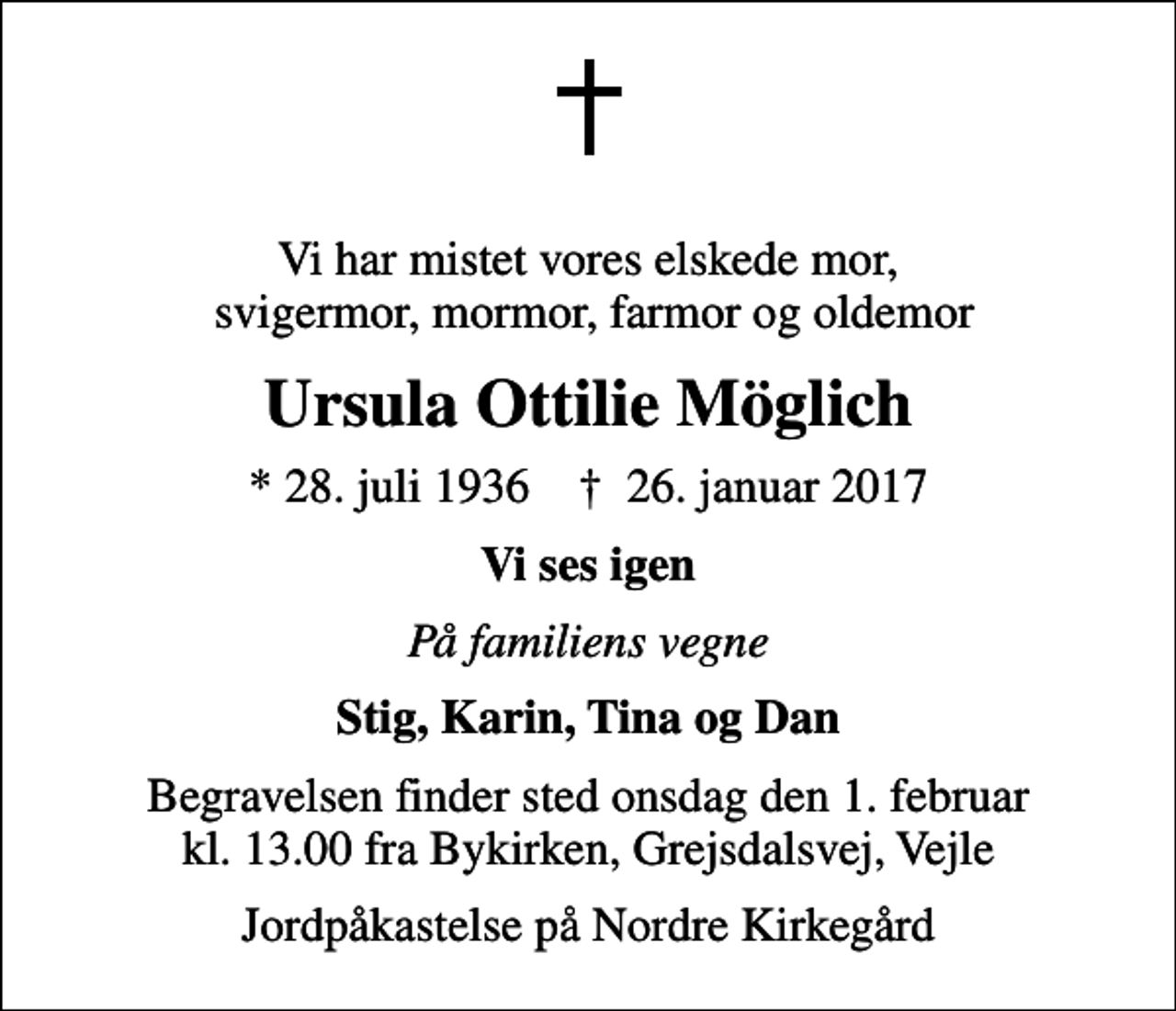 <p>Vi har mistet vores elskede mor, svigermor, mormor, farmor og oldemor<br />Ursula Ottilie Möglich<br />* 28. juli 1936 ✝ 26. januar 2017<br />Vi ses igen<br />På familiens vegne<br />Stig, Karin, Tina og Dan<br />Begravelsen finder sted onsdag den 1. februar kl. 13.00 fra Bykirken, Grejsdalsvej, Vejle<br />Jordpåkastelse på Nordre Kirkegård</p>
