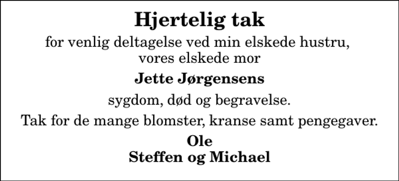 <p>Hjertelig tak<br />for venlig deltagelse ved min elskede hustru, vores elskede mor<br />Jette Jørgensens<br />sygdom, død og begravelse.<br />Tak for de mange blomster, kranse samt pengegaver.<br />Ole Steffen og Michael</p>