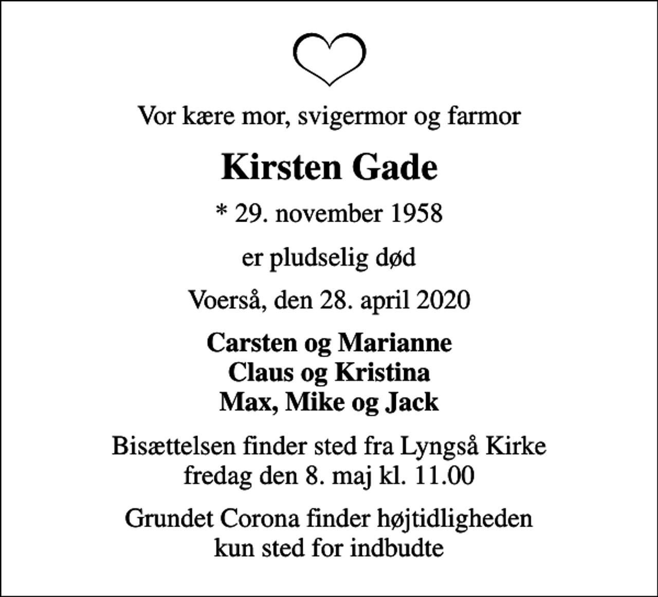 <p>Vor kære mor, svigermor og farmor<br />Kirsten Gade<br />* 29. november 1958<br />er pludselig død<br />Voerså, den 28. april 2020<br />Carsten og Marianne Claus og Kristina Max, Mike og Jack<br />Bisættelsen finder sted fra Lyngså Kirke fredag den 8. maj kl. 11.00<br />Grundet Corona finder højtidligheden kun sted for indbudte</p>