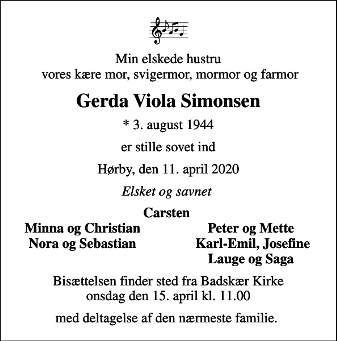 <p>Min elskede hustru vores kære mor, svigermor, mormor og farmor<br />Gerda Viola Simonsen<br />* 3. august 1944<br />er stille sovet ind<br />Hørby, den 11. april 2020<br />Elsket og savnet<br />Carsten<br />Minna og Christian<br />Peter og Mette<br />Nora og Sebastian<br />Karl-Emil, Josefine<br />Lauge og Saga<br />Bisættelsen finder sted fra Badskær Kirke onsdag den 15. april kl. 11.00<br />med deltagelse af den nærmeste familie.</p>