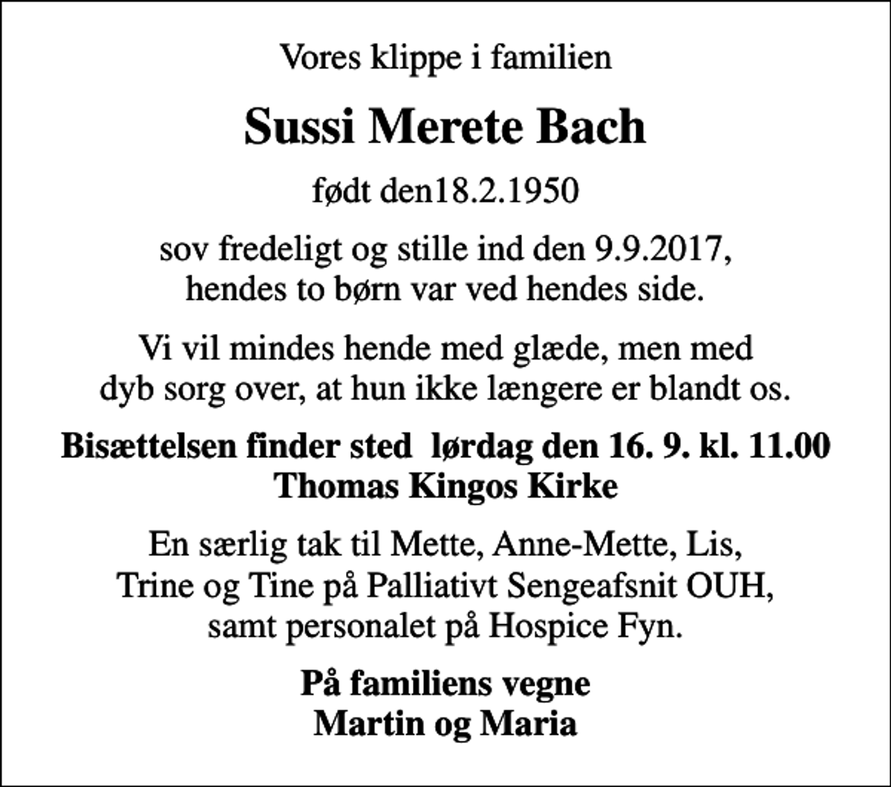 <p>Vores klippe i familien<br />Sussi Merete Bach<br />født den18.2.1950<br />sov fredeligt og stille ind den 9.9.2017, hendes to børn var ved hendes side.<br />Vi vil mindes hende med glæde, men med dyb sorg over, at hun ikke længere er blandt os.<br />Bisættelsen finder sted lørdag den 16. 9. kl. 11.00 Thomas Kingos Kirke<br />En særlig tak til Mette, Anne-Mette, Lis, Trine og Tine på Palliativt Sengeafsnit OUH, samt personalet på Hospice Fyn.<br />På familiens vegne Martin og Maria</p>