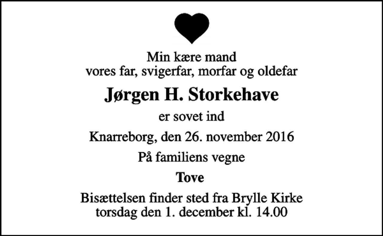 <p>Min kære mand vores far, svigerfar, morfar og oldefar<br />Jørgen H. Storkehave<br />er sovet ind<br />Knarreborg, den 26. november 2016<br />På familiens vegne<br />Tove<br />Bisættelsen finder sted fra Brylle Kirke torsdag den 1. december kl. 14.00</p>
