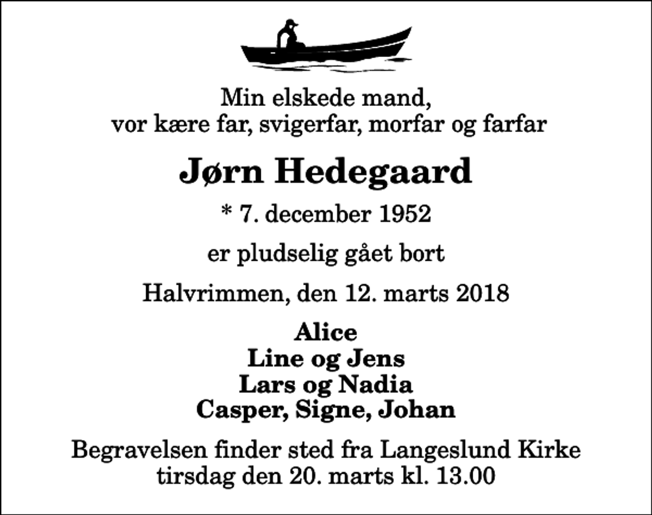 <p>Min elskede mand, vor kære far, svigerfar, morfar og farfar<br />Jørn Hedegaard<br />* 7. december 1952<br />er pludselig gået bort<br />Halvrimmen, den 12. marts 2018<br />Alice Line og Jens Lars og Nadia Casper, Signe, Johan<br />Begravelsen finder sted fra Langeslund Kirke tirsdag den 20. marts kl. 13.00</p>