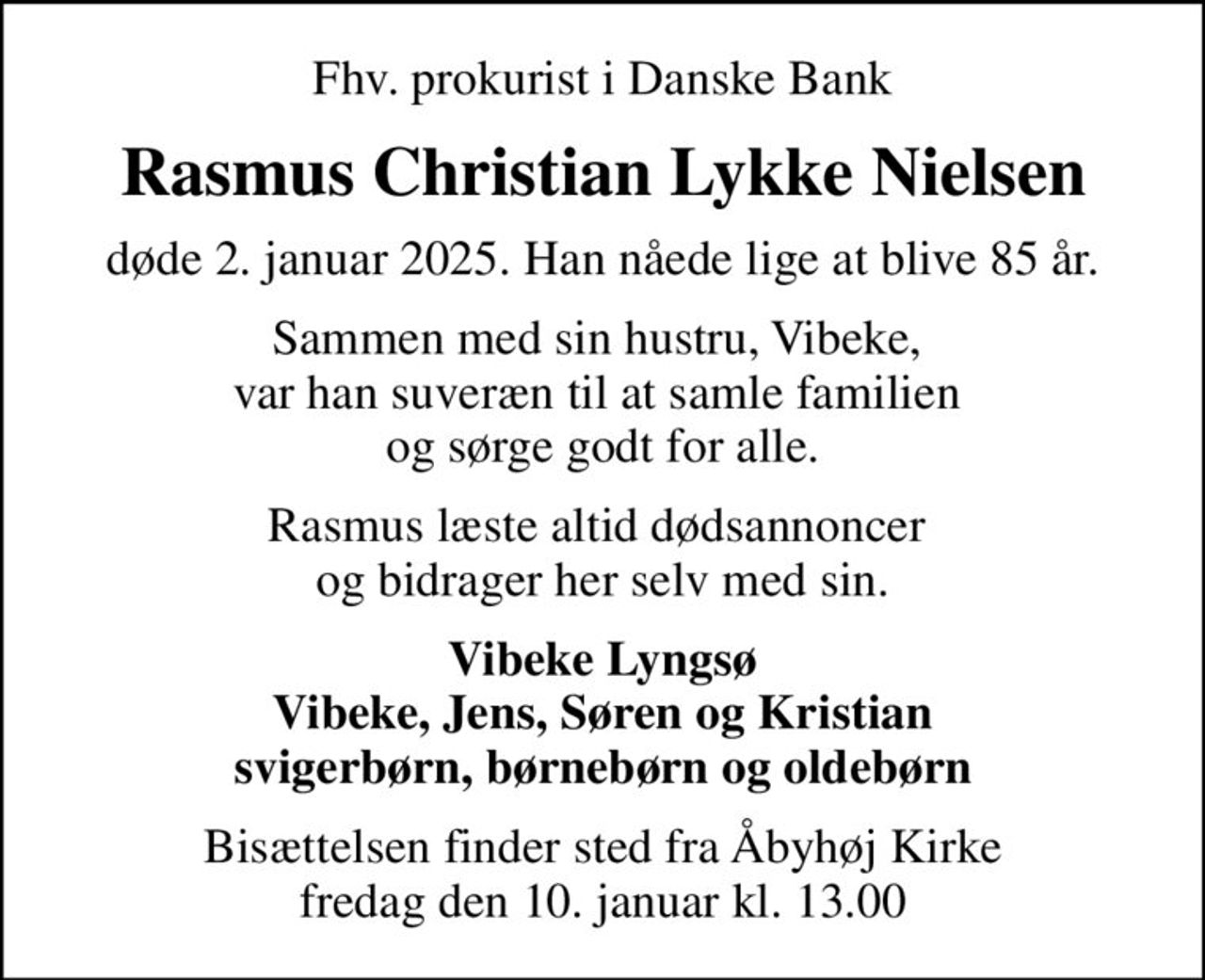 Fhv. prokurist i Danske Bank
Rasmus Christian Lykke Nielsen
døde 2. januar 2025. Han nåede lige at blive 85 år.
Sammen med sin hustru, Vibeke,  var han suveræn til at samle familien  og sørge godt for alle.
Rasmus læste altid dødsannoncer  og bidrager her selv med sin.
Vibeke Lyngsø Vibeke, Jens, Søren og Kristian svigerbørn, børnebørn og oldebørn
Bisættelsen finder sted fra Åbyhøj Kirke  fredag den 10. januar kl. 13.00