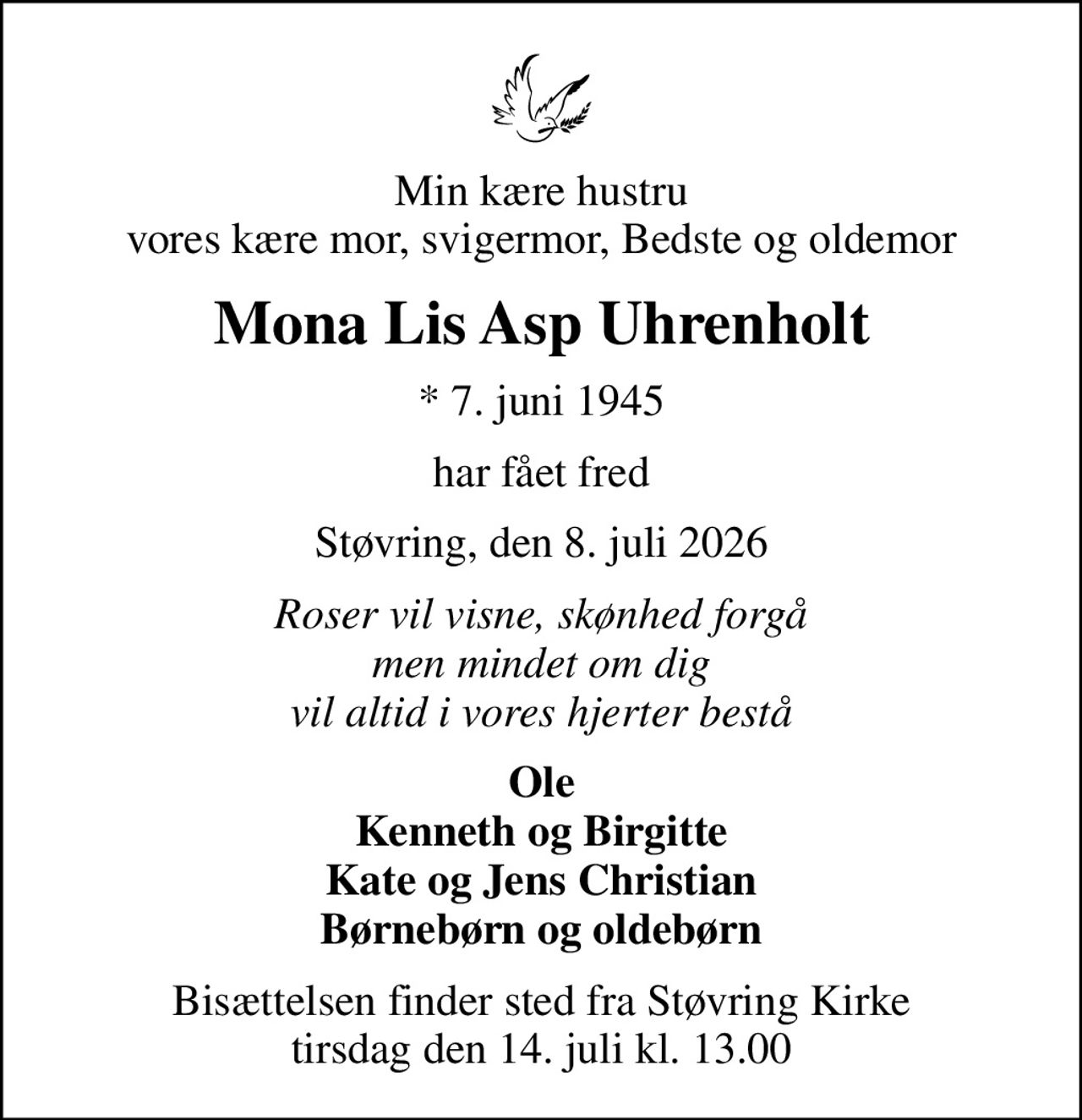 Min kære hustru vores kære mor, svigermor, Bedste og oldemor
Mona Lis Asp Uhrenholt
* 7. juni 1945
har fået fred
Støvring, den 8. juli 2026
Roser vil visne, skønhed forgå men mindet om dig vil altid i vores hjerter bestå
Ole Kenneth og Birgitte Kate og Jens Christian Børnebørn og oldebørn
Bisættelsen finder sted fra Støvring Kirke  tirsdag den 14. juli kl. 13.00