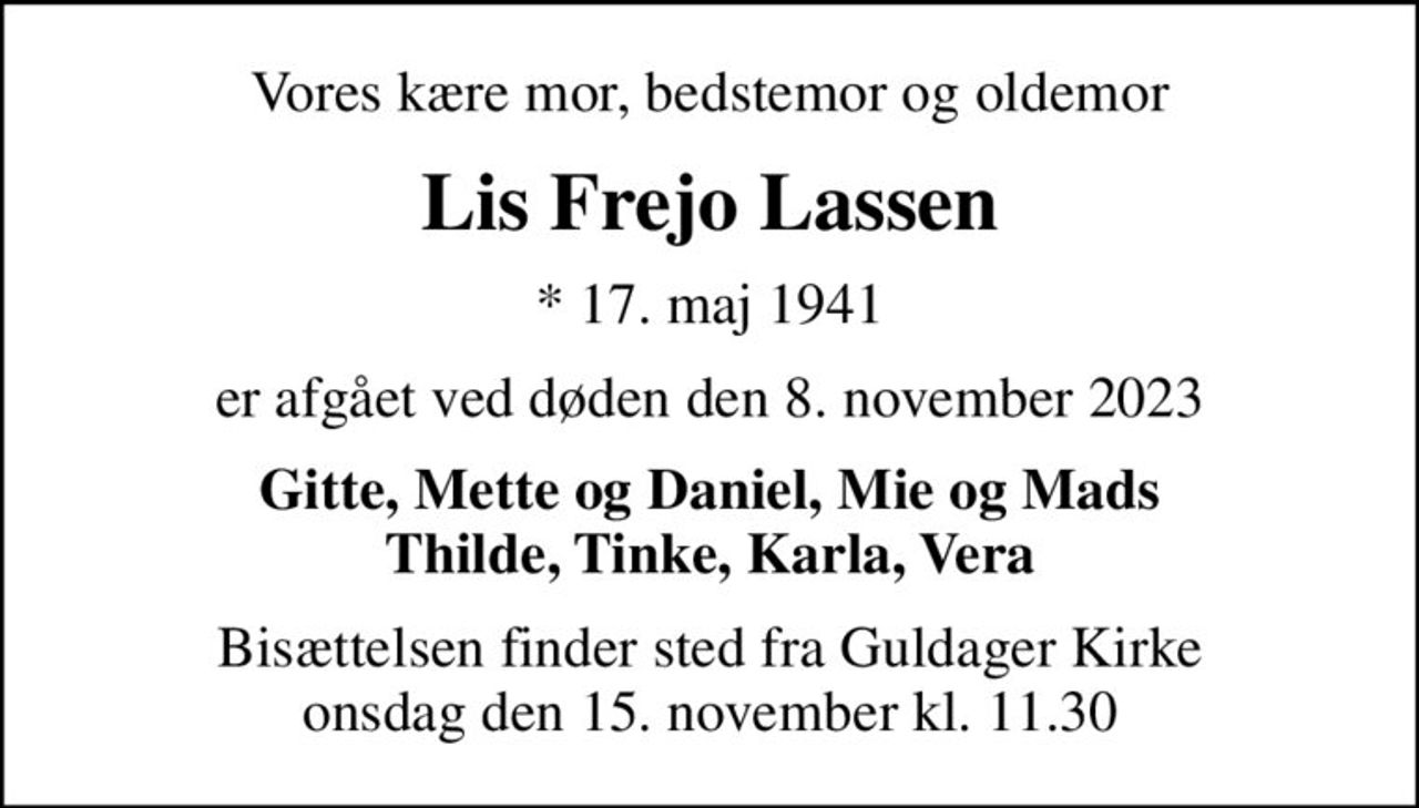Vores kære mor, bedstemor og oldemor
Lis Frejo Lassen
* 17. maj 1941
er afgået ved døden den 8. november 2023
Gitte, Mette og Daniel, Mie og Mads Thilde, Tinke, Karla, Vera
Bisættelsen finder sted fra Guldager Kirke  onsdag den 15. november kl. 11.30