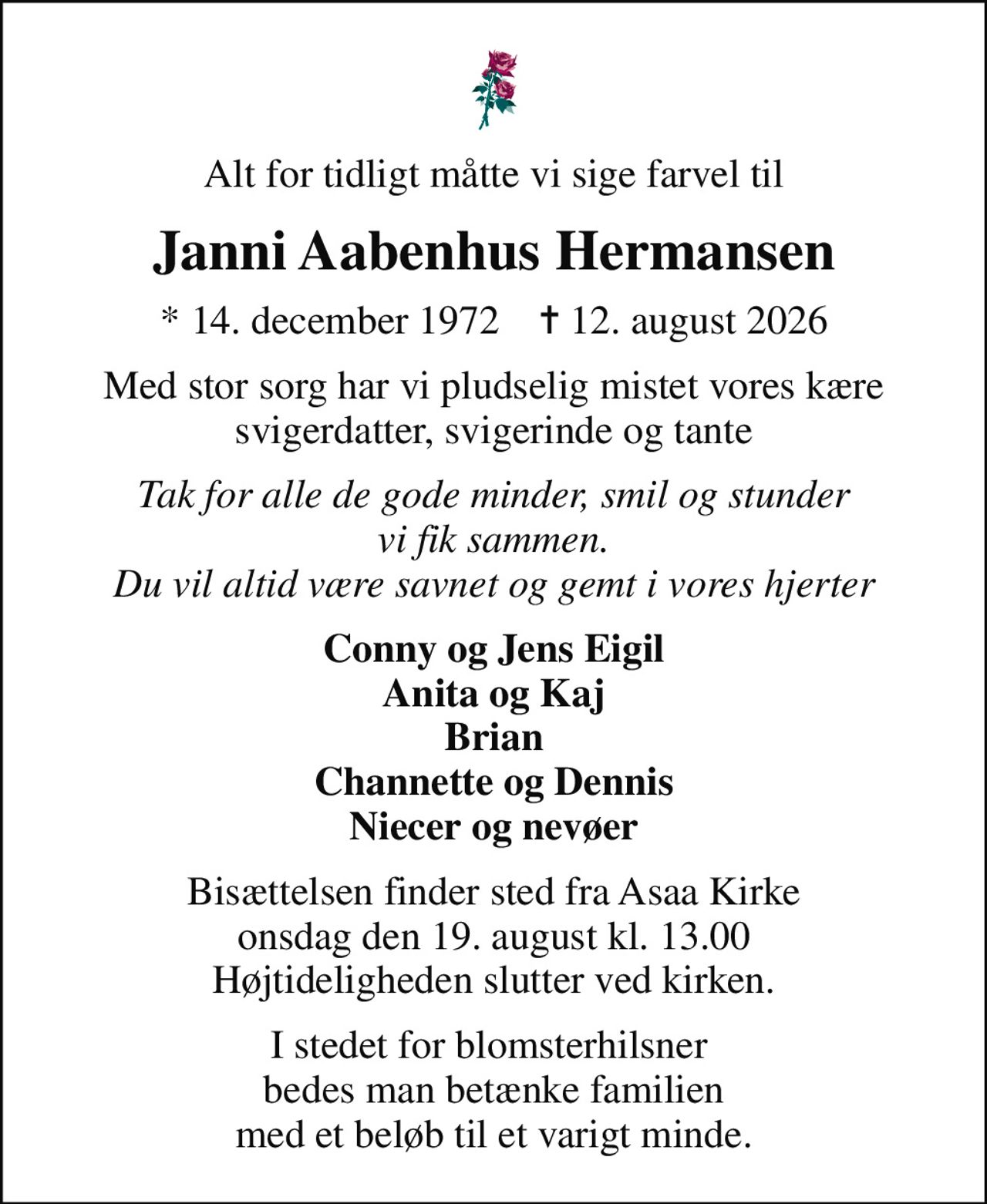 Alt for tidligt måtte vi sige farvel til
Janni Aabenhus Hermansen
* 14. december 1972    ✝ 12. august 2026
Med stor sorg har vi pludselig mistet vores kære svigerdatter, svigerinde og tante
Tak for alle de gode minder, smil og stunder vi fik sammen. Du vil altid være savnet og gemt i vores hjerter
Conny og Jens Eigil Anita og Kaj Brian Channette og Dennis Niecer og nevøer
Bisættelsen finder sted fra Asaa Kirke onsdag den 19. august kl. 13.00 Højtideligheden slutter ved kirken.
I stedet for blomsterhilsner  bedes man betænke familien med et beløb til et varigt minde.