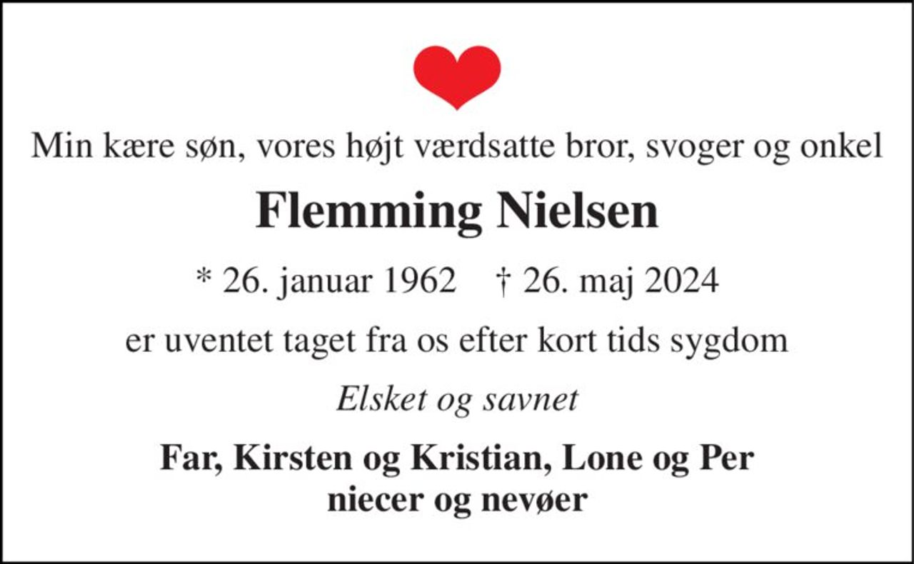 Min kære søn, vores højt værdsatte bror, svoger og onkel 
Flemming Nielsen 
*​ 26. januar 1962​    †​ 26. maj 2024 
er uventet taget fra os efter kort tids sygdom 
Elsket og savnet 
Far, Kirsten og Kristian, Lone og Per niecer og nevøer