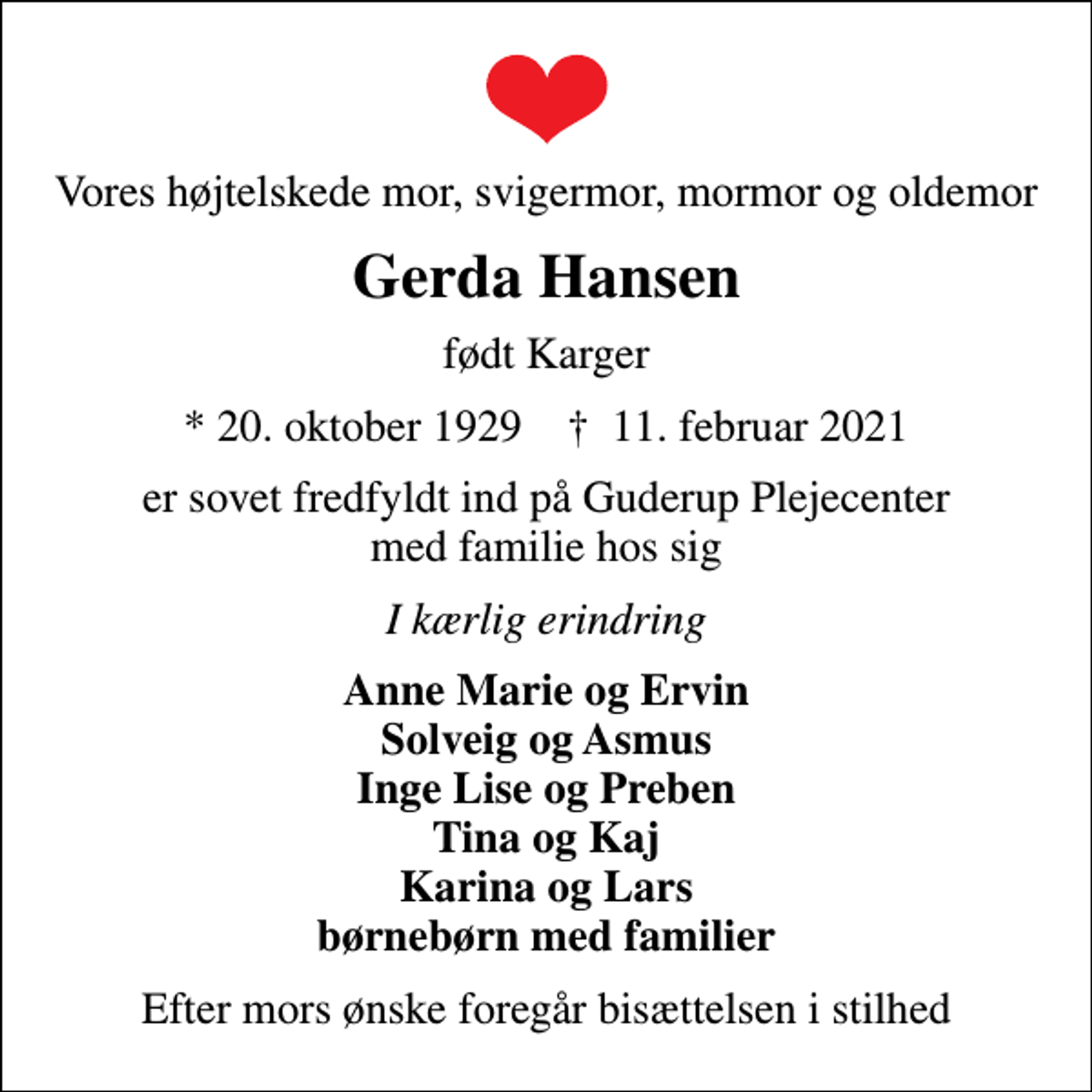 <p>Vores højtelskede mor, svigermor, mormor og oldemor<br />Gerda Hansen<br />født Karger<br />* 20. oktober 1929 ✝ 11. februar 2021<br />er sovet fredfyldt ind på Guderup Plejecenter med familie hos sig<br />I kærlig erindring<br />Anne Marie og Ervin Solveig og Asmus Inge Lise og Preben Tina og Kaj Karina og Lars børnebørn med familier<br />Efter mors ønske foregår bisættelsen i stilhed</p>