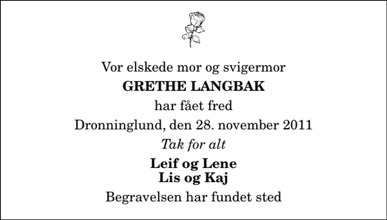 <p>Vor elskede mor og svigermor<br />Grethe Langbak<br />har fået fred<br />Dronninglund, den 28. november 2011<br />Tak for alt<br />Leif og Lene Lis og Kaj<br />Begravelsen har fundet sted</p>