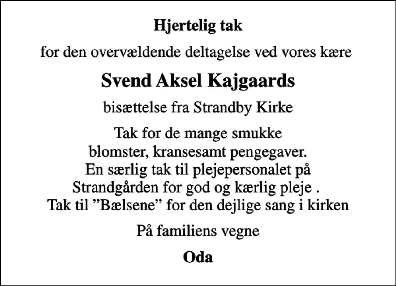<p>Hjertelig tak<br />for den overvældende deltagelse ved vores kære<br />Svend Aksel Kajgaards<br />bisættelse fra Strandby Kirke<br />Tak for de mange smukke blomster, kransesamt pengegaver. En særlig tak til plejepersonalet på Strandgården for god og kærlig pleje . Tak til Bælsene for den dejlige sang i kirken<br />På familiens vegne<br />Oda</p>