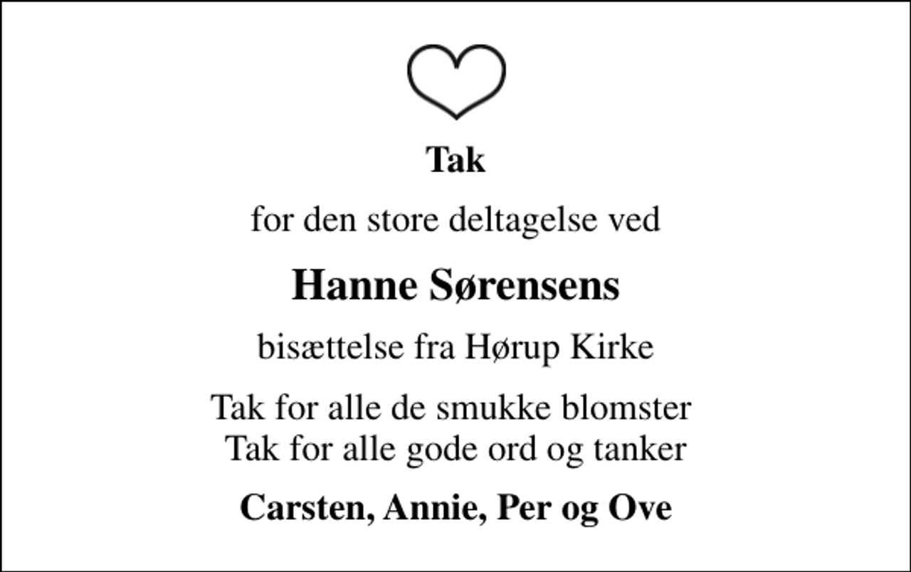<p>Tak<br />for den store deltagelse ved<br />Hanne Sørensens<br />bisættelse fra Hørup Kirke<br />Tak for alle de smukke blomster Tak for alle gode ord og tanker<br />Carsten, Annie, Per og Ove</p>