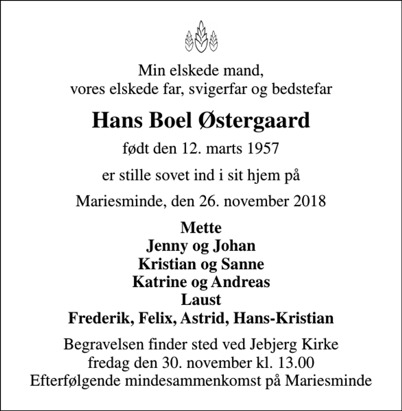 <p>Min elskede mand, vores elskede far, svigerfar og bedstefar<br />Hans Boel Østergaard<br />født den 12. marts 1957<br />er stille sovet ind i sit hjem på<br />Mariesminde, den 26. november 2018<br />Mette Jenny og Johan Kristian og Sanne Katrine og Andreas Laust Frederik, Felix, Astrid, Hans-Kristian<br />Begravelsen finder sted ved Jebjerg Kirke fredag den 30. november kl. 13.00 Efterfølgende mindesammenkomst på Mariesminde</p>