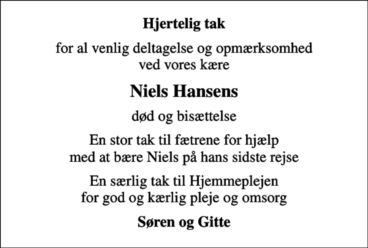 <p>Hjertelig tak<br />for al venlig deltagelse og opmærksomhed ved vores kære<br />Niels Hansens<br />død og bisættelse<br />En stor tak til fætrene for hjælp med at bære Niels på hans sidste rejse<br />En særlig tak til Hjemmeplejen for god og kærlig pleje og omsorg<br />Søren og Gitte</p>
