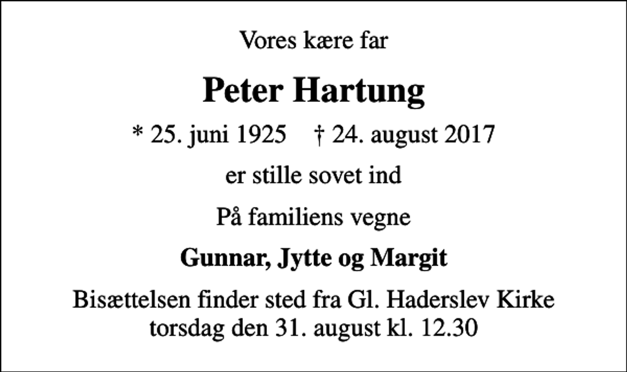 <p>Vores kære far<br />Peter Hartung<br />* 25. juni 1925 ✝ 24. august 2017<br />er stille sovet ind<br />På familiens vegne<br />Gunnar, Jytte og Margit<br />Bisættelsen finder sted fra Gl. Haderslev Kirke torsdag den 31. august kl. 12.30</p>