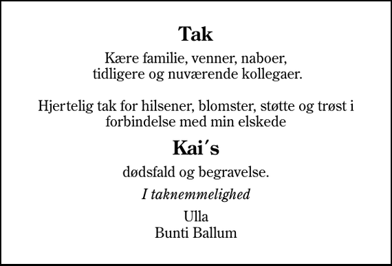 <p>Tak<br />Kære familie, venner, naboer, tidligere og nuværende kollegaer. Hjertelig tak for hilsener, blomster, støtte og trøst i forbindelse med min elskede<br />Kai´s<br />dødsfald og begravelse.<br />I taknemmelighed<br />Ulla Bunti Ballum</p>