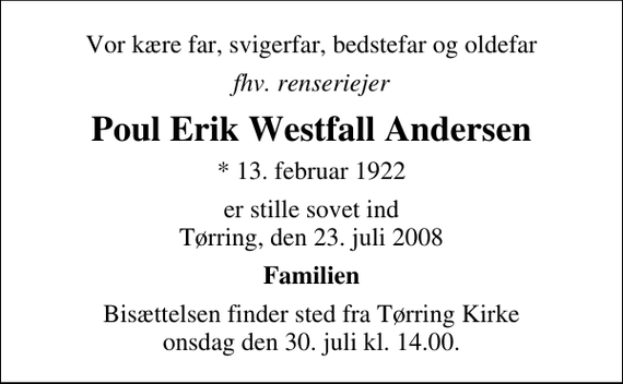 <p>Vor kære far, svigerfar, bedstefar og oldefar<br />fhv. renseriejer<br />Poul Erik Westfall Andersen<br />* 13. februar 1922<br />er stille sovet ind Tørring, den 23. juli 2008<br />Familien<br />Bisættelsen finder sted fra Tørring Kirke onsdag den 30. juli kl. 14.00</p>