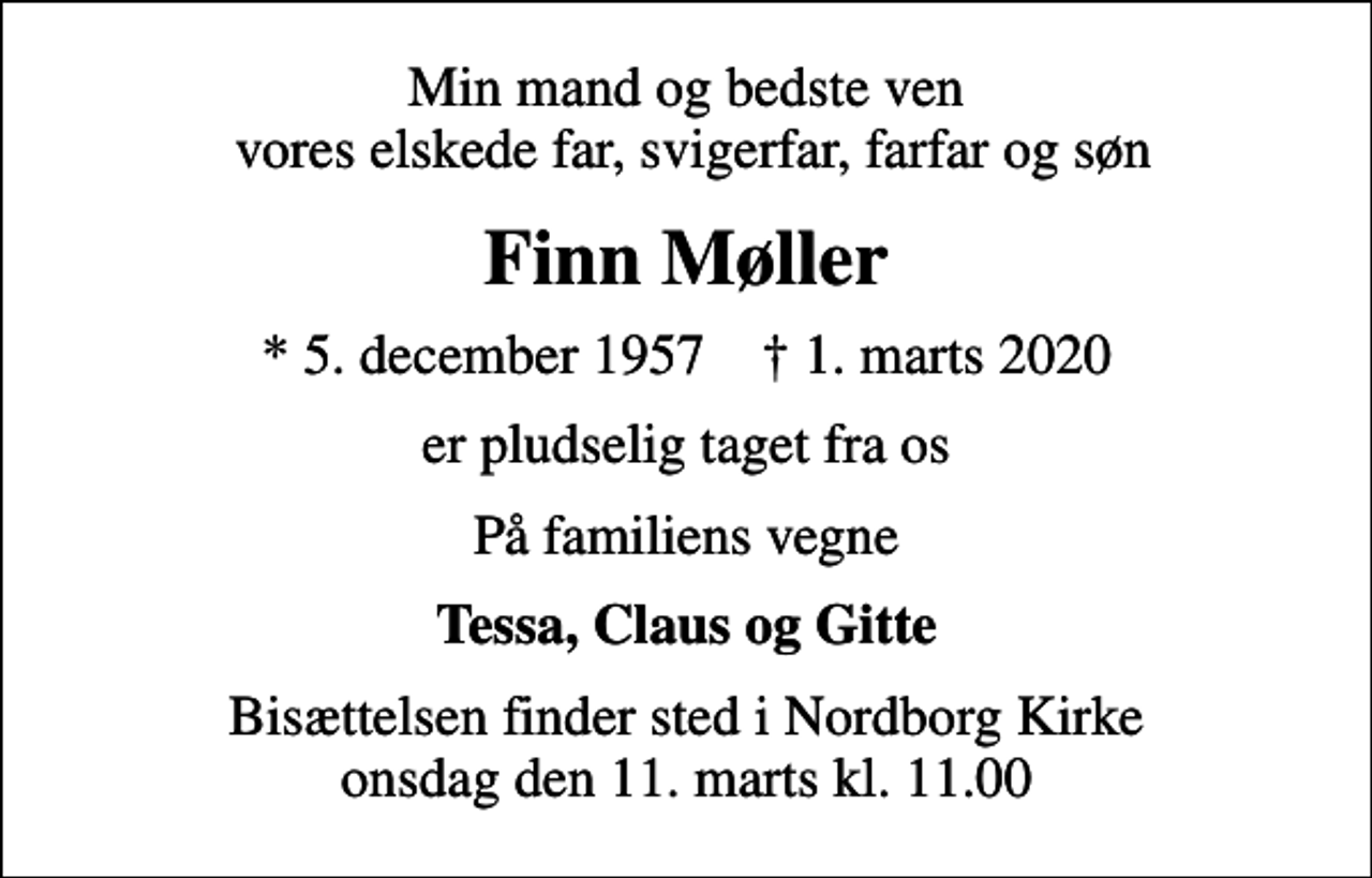 <p>Min mand og bedste ven vores elskede far, svigerfar, farfar og søn<br />Finn Møller<br />* 5. december 1957 ✝ 1. marts 2020<br />er pludselig taget fra os<br />På familiens vegne<br />Tessa, Claus og Gitte<br />Bisættelsen finder sted i Nordborg Kirke onsdag den 11. marts kl. 11.00</p>
