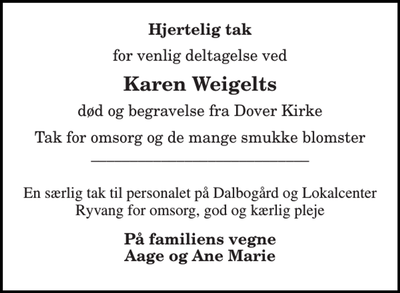 <p>Hjertelig tak<br />for venlig deltagelse ved<br />Karen Weigelts<br />død og begravelse fra Dover Kirke<br />Tak for omsorg og de mange smukke blomster ____________________________<br />En særlig tak til personalet på Dalbogård og Lokalcenter Ryvang for omsorg, god og kærlig pleje<br />På familiens vegne Aage og Ane Marie</p>