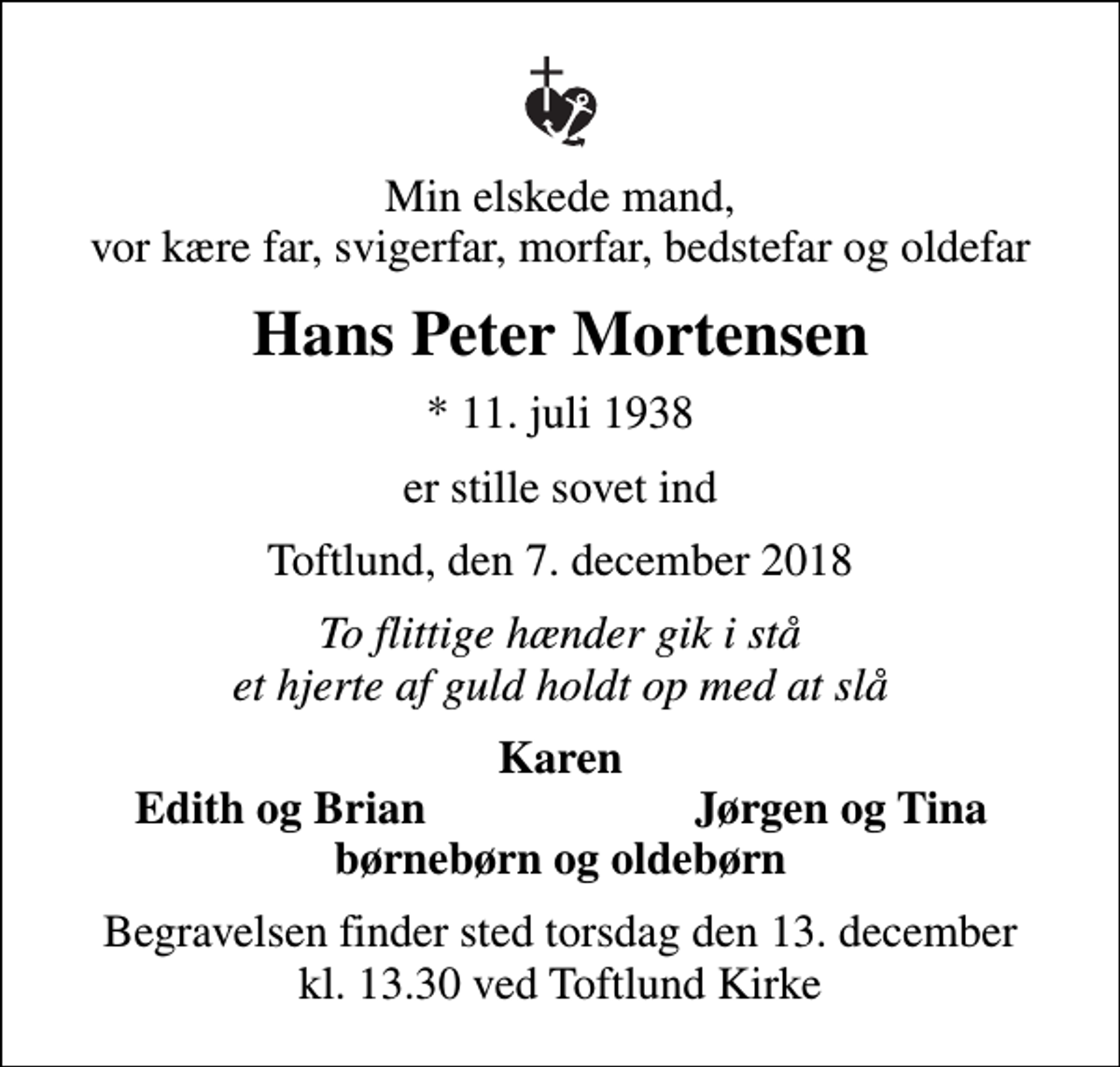 <p>Min elskede mand, vor kære far, svigerfar, morfar, bedstefar og oldefar<br />Hans Peter Mortensen<br />* 11. juli 1938<br />er stille sovet ind<br />Toftlund, den 7. december 2018<br />To flittige hænder gik i stå et hjerte af guld holdt op med at slå<br />Karen<br />Edith og Brian<br />Jørgen og Tina<br />Begravelsen finder sted torsdag den 13. december kl. 13.30 ved Toftlund Kirke</p>