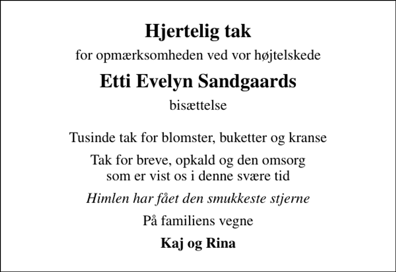 <p>Hjertelig tak<br />for opmærksomheden ved vor højtelskede<br />Etti Evelyn Sandgaards<br />bisættelse Tusinde tak for blomster, buketter og kranse<br />Tak for breve, opkald og den omsorg som er vist os i denne svære tid<br />Himlen har fået den smukkeste stjerne<br />På familiens vegne<br />Kaj og Rina</p>