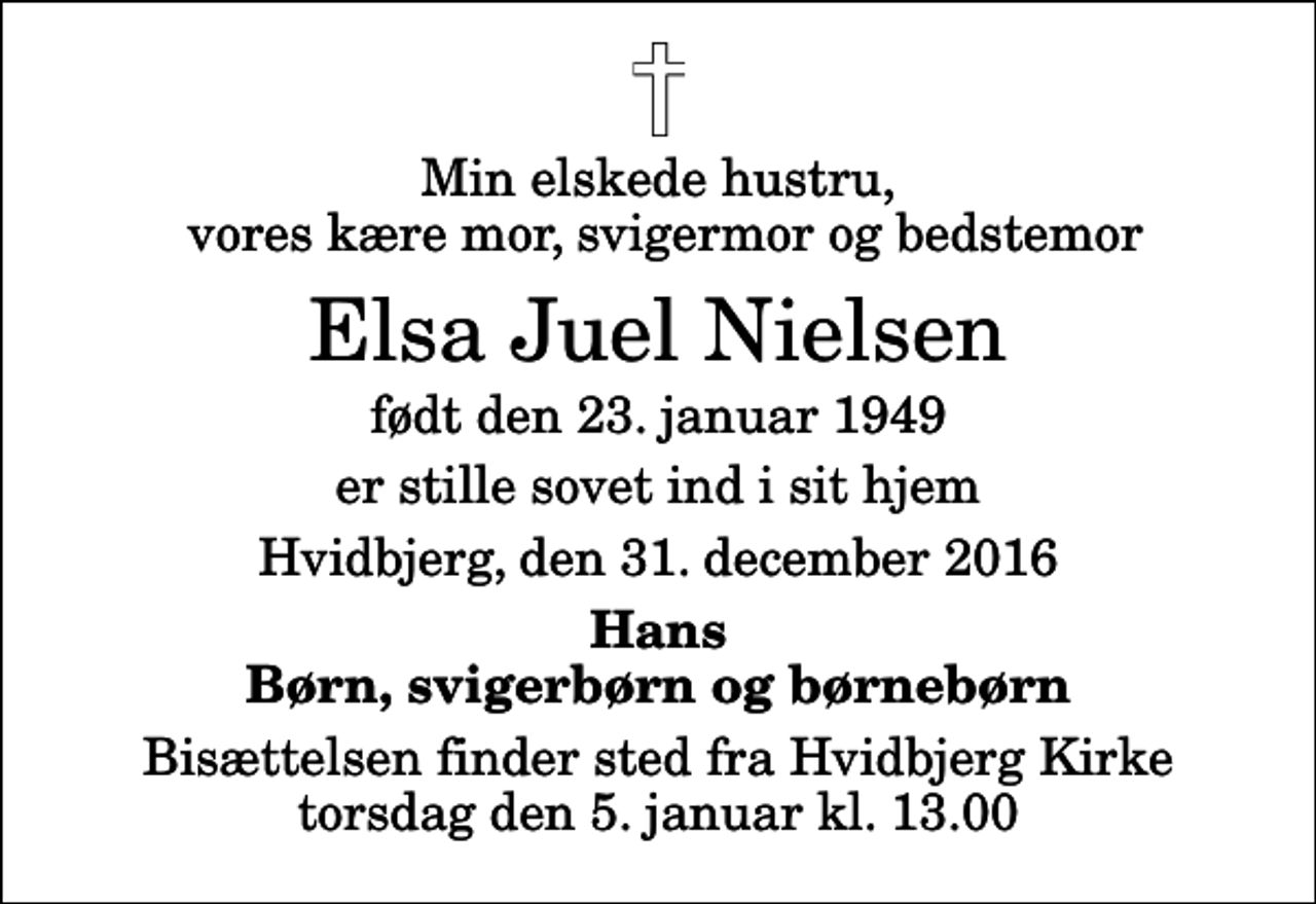 <p>Min elskede hustru, vores kære mor, svigermor og bedstemor<br />Elsa Juel Nielsen<br />født den 23. januar 1949<br />er stille sovet ind i sit hjem<br />Hvidbjerg, den 31. december 2016<br />Hans Børn, svigerbørn og børnebørn<br />Bisættelsen finder sted fra Hvidbjerg Kirke torsdag den 5. januar kl. 13.00</p>