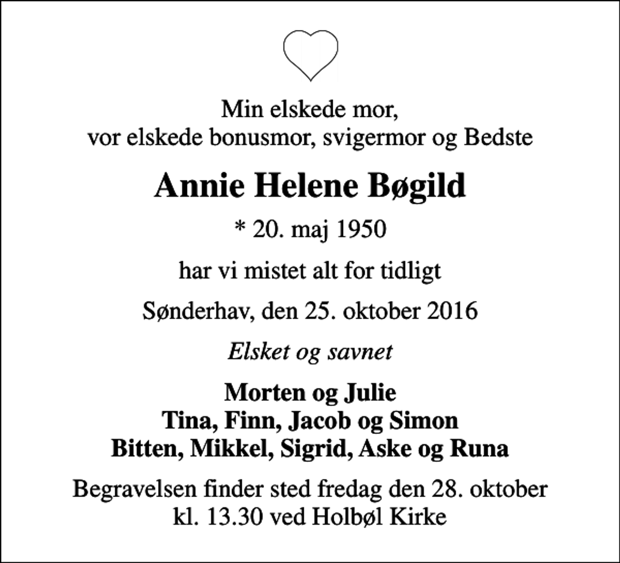 <p>Min elskede mor, vor elskede bonusmor, svigermor og Bedste<br />Annie Helene Bøgild<br />* 20. maj 1950<br />har vi mistet alt for tidligt<br />Sønderhav, den 25. oktober 2016<br />Elsket og savnet<br />Morten og Julie Tina, Finn, Jacob og Simon Bitten, Mikkel, Sigrid, Aske og Runa<br />Begravelsen finder sted fredag den 28. oktober kl. 13.30 ved Holbøl Kirke</p>